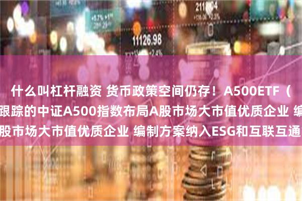 什么叫杠杆融资 货币政策空间仍存！A500ETF（159339）火热发行中 跟踪的中证A500指数布局A股市场大市值优质企业 编制方案纳入ESG和互联互通筛选