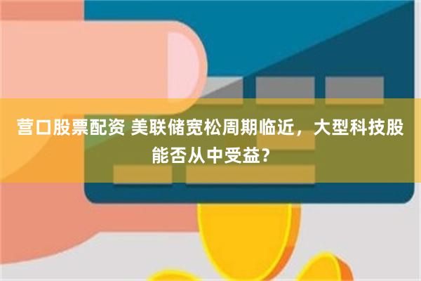 营口股票配资 美联储宽松周期临近，大型科技股能否从中受益？