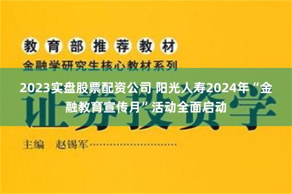 2023实盘股票配资公司 阳光人寿2024年“金融教育宣传月”活动全面启动