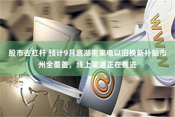 股市去杠杆 预计9月底湖南家电以旧换新补贴市州全覆盖，线上渠道正在推进