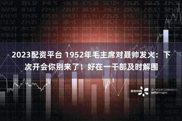 2023配资平台 1952年毛主席对聂帅发火：下次开会你别来了！好在一干部及时解围