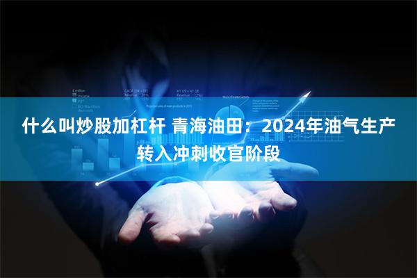 什么叫炒股加杠杆 青海油田：2024年油气生产转入冲刺收官阶段