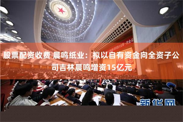 股票配资收费 晨鸣纸业：拟以自有资金向全资子公司吉林晨鸣增资15亿元