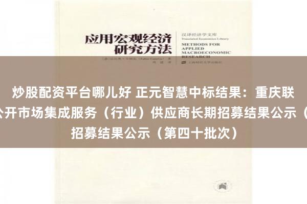 炒股配资平台哪儿好 正元智慧中标结果：重庆联通创新业务公开市场集成服务（行业）供应商长期招募结果公示（第四十批次）