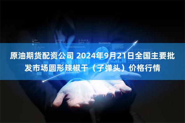 原油期货配资公司 2024年9月21日全国主要批发市场圆形辣椒干（子弹头）价格行情