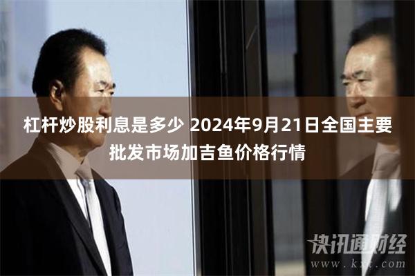 杠杆炒股利息是多少 2024年9月21日全国主要批发市场加吉鱼价格行情