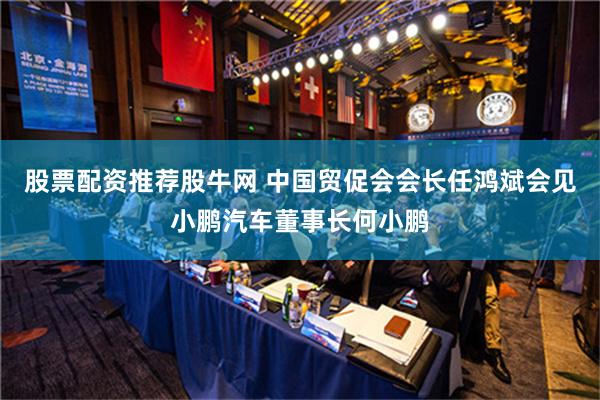 股票配资推荐股牛网 中国贸促会会长任鸿斌会见小鹏汽车董事长何小鹏