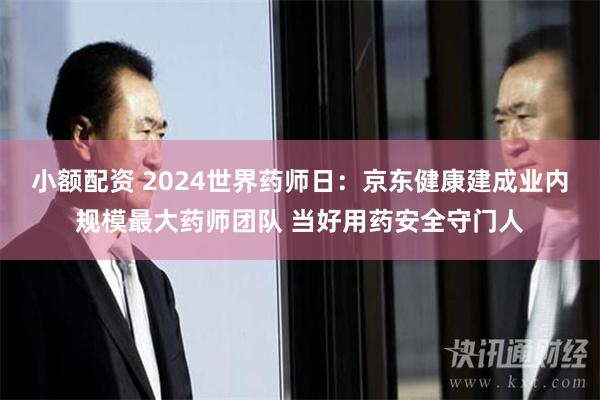 小额配资 2024世界药师日：京东健康建成业内规模最大药师团队 当好用药安全守门人