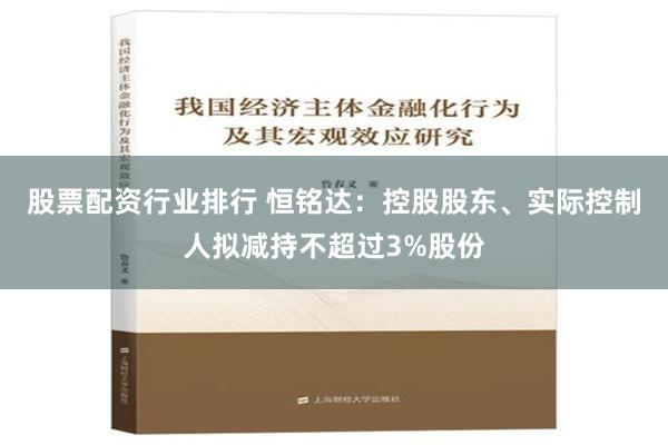 股票配资行业排行 恒铭达：控股股东、实际控制人拟减持不超过3%股份