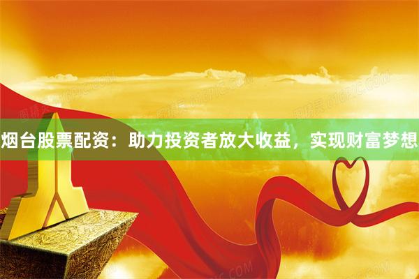 烟台股票配资：助力投资者放大收益，实现财富梦想