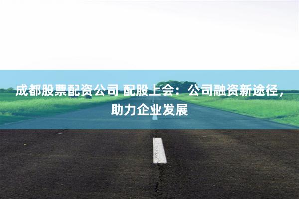 成都股票配资公司 配股上会：公司融资新途径，助力企业发展