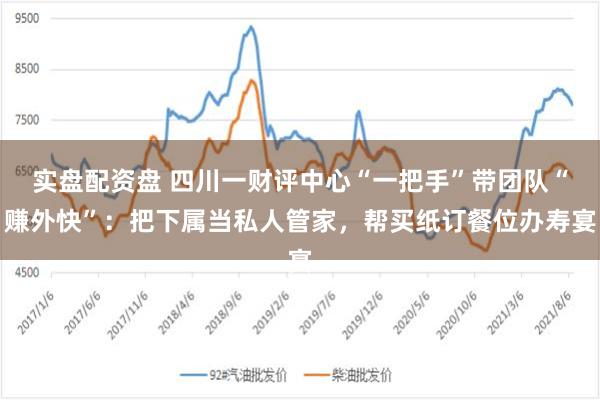 实盘配资盘 四川一财评中心“一把手”带团队“赚外快”：把下属当私人管家，帮买纸订餐位办寿宴