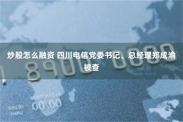 炒股怎么融资 四川电信党委书记、总经理郑成渝被查