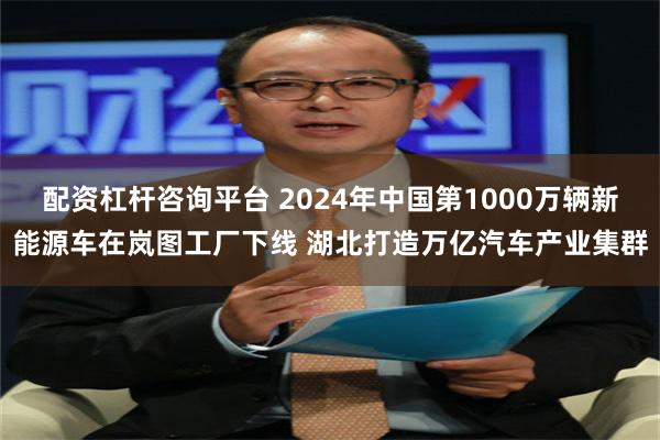 配资杠杆咨询平台 2024年中国第1000万辆新能源车在岚图工厂下线 湖北打造万亿汽车产业集群