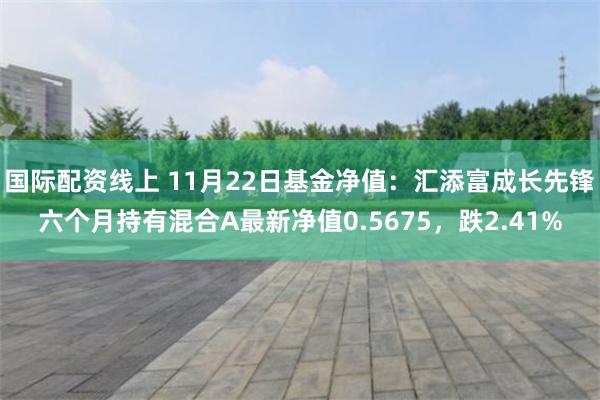 国际配资线上 11月22日基金净值：汇添富成长先锋六个月持有混合A最新净值0.5675，跌2.41%