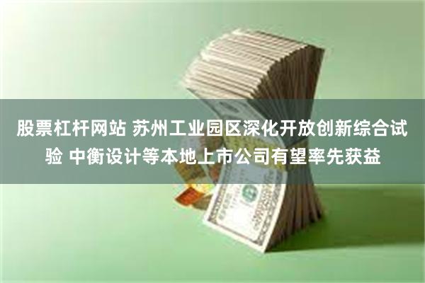 股票杠杆网站 苏州工业园区深化开放创新综合试验 中衡设计等本地上市公司有望率先获益