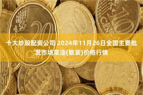 十大炒股配资公司 2024年11月26日全国主要批发市场菜油(散装)价格行情