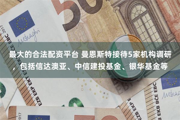 最大的合法配资平台 曼恩斯特接待5家机构调研，包括信达澳亚、中信建投基金、银华基金等