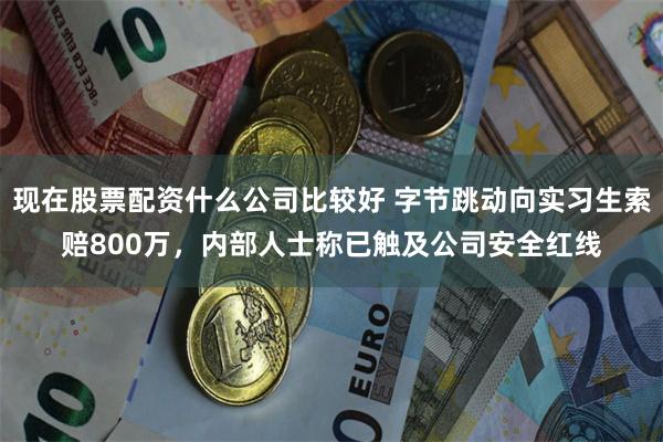 现在股票配资什么公司比较好 字节跳动向实习生索赔800万，内部人士称已触及公司安全红线