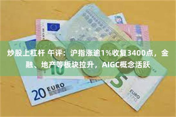 炒股上杠杆 午评：沪指涨逾1%收复3400点，金融、地产等板块拉升，AIGC概念活跃