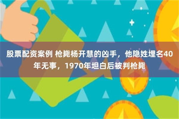 股票配资案例 枪毙杨开慧的凶手，他隐姓埋名40年无事，1970年坦白后被判枪毙