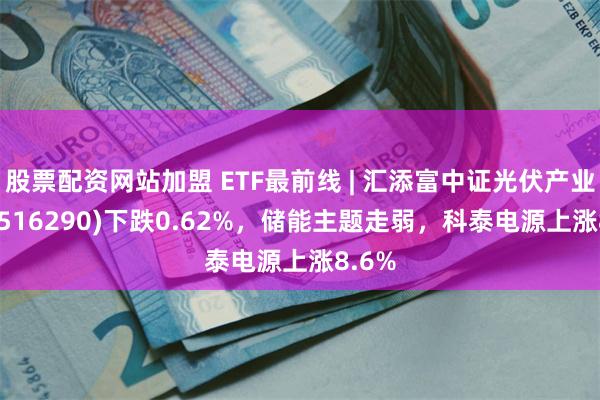 股票配资网站加盟 ETF最前线 | 汇添富中证光伏产业ETF(516290)下跌0.62%，储能主题走弱，科泰电源上涨8.6%