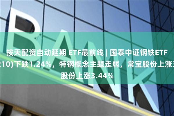 按天配资自动延期 ETF最前线 | 国泰中证钢铁ETF(515210)下跌1.24%，特钢概念主题走弱，常宝股份上涨3.44%