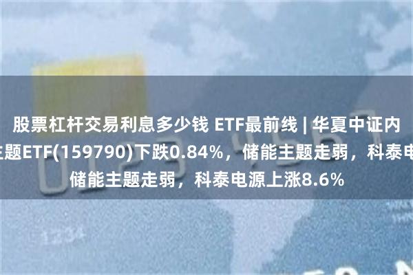 股票杠杆交易利息多少钱 ETF最前线 | 华夏中证内地低碳经济主题ETF(159790)下跌0.84%，储能主题走弱，科泰电源上涨8.6%