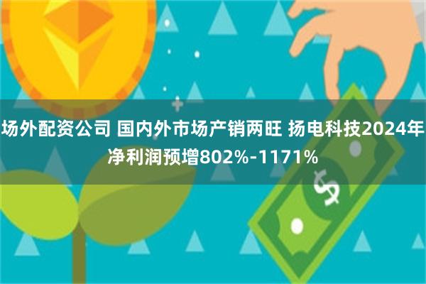 场外配资公司 国内外市场产销两旺 扬电科技2024年净利润预增802%-1171%