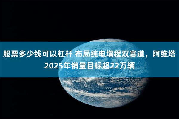 股票多少钱可以杠杆 布局纯电增程双赛道，阿维塔2025年销量目标超22万辆