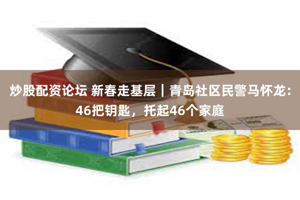 炒股配资论坛 新春走基层｜青岛社区民警马怀龙：46把钥匙，托起46个家庭