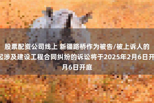 股票配资公司线上 新疆路桥作为被告/被上诉人的1起涉及建设工程合同纠纷的诉讼将于2025年2月6日开庭