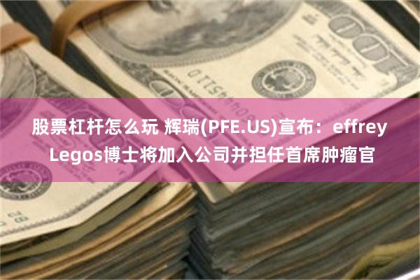 股票杠杆怎么玩 辉瑞(PFE.US)宣布：effrey Legos博士将加入公司并担任首席肿瘤官