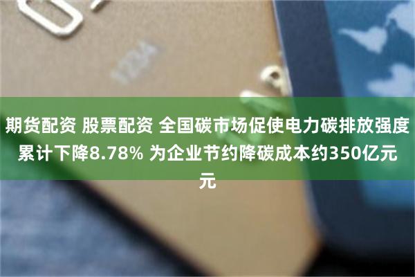 期货配资 股票配资 全国碳市场促使电力碳排放强度累计下降8.78% 为企业节约降碳成本约350亿元